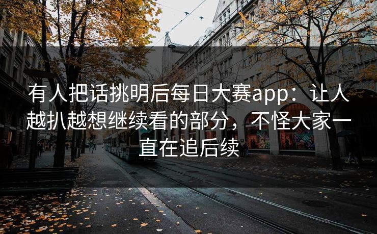 有人把话挑明后每日大赛app：让人越扒越想继续看的部分，不怪大家一直在追后续  第1张