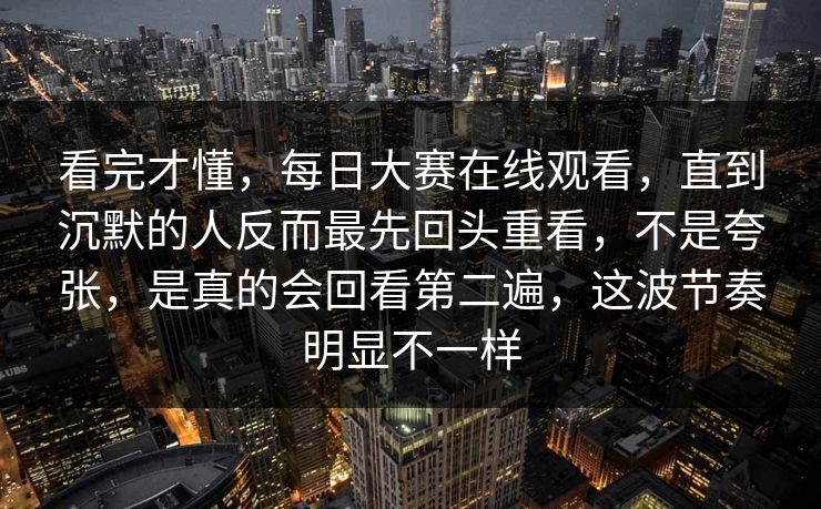 看完才懂，每日大赛在线观看，直到沉默的人反而最先回头重看，不是夸张，是真的会回看第二遍，这波节奏明显不一样  第1张